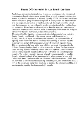 Theme Of Motivation In Ayn Rand s Anthem
Jim Rohn, a motivationist once claimed If someone is going down the wrong road,
he doesn t need motivation to speed him up. What he needs is education to turn him
around. Ayn Rand s protagonist in Anthem, Equality 7 2521, lives in a society where
almost everyone is going down the wrong road. A society where it is a forbidden to
own one s opinion, occupation or freedom. Although this might seem like a black
hole that one cannot get out of, Equality climbs out using knowledge resulting from
his motivation. Throughout Ayn Rands Anthem, Equality s primary motivation of
curiosity is morally correct, however, when examining the real world when everyone
strives from the same motivation, there is a lack of justice.
Throughout his life, Equality s primary motivation had constantly been curiosity.
During Equality s childhood, ... Show more content on Helpwriting.net ...
Equality s society is unjust because everyone strives for the same moral idea of
equality. In the real world, there is absolutely no such thing as absolute equality,
therefore when a slight difference occurs, there will be unjust. Equality stated,
This is a great sin, to be born with a head which is too quick. It is not good to be
different from our brothers, but it is evil to be superior to them. The Teachers told
us so, and they frowned when they looked upon us. (21) Even a small difference
such as intelligence still made Equality suffer. Motivation can also change one s
morality. The society s morality changed when all everyone push for is equality.
Equality s journal claimed, What is not thought by all men cannot be true, said
Collective 0 0009. You have worked on this alone? asked International 1 5537. Yes,
we answered. What is not done collectively cannot be good, said International 1 5537.
(69) In this society, no matter how beneficial to mankind the aftermath could be, if it
s not achieving equality then is automatically morally
 