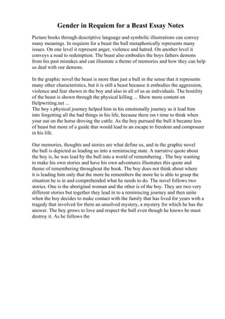 Gender in Requiem for a Beast Essay Notes
Picture books through descriptive language and symbolic illustrations can convey
many meanings. In requiem for a beast the bull metaphorically represents many
issues. On one level it represent anger, violence and hatred. On another level it
conveys a road to redemption. The beast also embodies the boys fathers demons
from his past mistakes and can illustrate a theme of memories and how they can help
us deal with our demons.
In the graphic novel the beast is more than just a bull in the sense that it represents
many other characteristics, but it is still a beast because it embodies the aggression,
violence and fear shown in the boy and also in all of us as individuals. The hostility
of the beast is shown through the physical killing ... Show more content on
Helpwriting.net ...
The boy s physical journey helped him in his emotionally journey as it lead him
into forgetting all the bad things in his life, because there isn t time to think when
your out on the horse droving the cattle. As the boy pursued the bull it became less
of beast but more of a guide that would lead to an escape to freedom and composure
in his life.
Our memories, thoughts and stories are what define us, and in the graphic novel
the bull is depicted as leading us into a reminiscing state. A narrative quote about
the boy is, he was lead by the bull into a world of remembering . The boy wanting
to make his own stories and have his own adventures illustrates this quote and
theme of remembering throughout the book. The boy does not think about where
it is leading him only that the more he remembers the more he is able to grasp the
situation he is in and comprehended what he needs to do. The novel follows two
stories. One is the aboriginal woman and the other is of the boy. They are two very
different stories but together they lead in to a reminiscing journey and then unite
when the boy decides to make contact with the family that has lived for years with a
tragedy that involved for them an unsolved mystery, a mystery for which he has the
answer. The boy grows to love and respect the bull even though he knows he must
destroy it. As he follows the
 