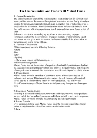 The Characteristics And Features Of Mutual Funds
1.1General Introduction
The term investment refers to the commitment of funds made with an expectation of
some positive returns. Two essentials aspects of investment are that firstly it involves
waiting for returns, and secondly it involves an element of risk of not getting what is
expected of the investment. Basically investment means purchase of financial asset
that yield a return, which is proportionate to risk assumed over some future period of
time.
In finance, investment means buying securities or other monetary or paper
(financial) assets in the money markets or capital markets, or other in fairly liquid
real assets, such as good as an investment, real estate or collectibles with a view to
earn some gain over a period of time.
1.2Features of Investment
All the investment have the following features:
Return
Risk
Safety
Liquidity
... Show more content on Helpwriting.net ...
Professional Management
Mutual Funds provide the services of experienced and skilled professionals, backed
by a dedicated investment research team that analyses the performance and prospects
of companies and selects suitable investments to achieve the objectives of the scheme.
2. Diversification
Mutual Funds invest in a number of companies across a broad cross section of
industries and sectors. This diversification reduces the risk because seldom do all
stocks decline at the same time and in the same proportion. You achieve this
diversification through a Mutual Fund with far less money than you can do on your
own.
3. Convenient Administration
Investing in a Mutual Fund reduces paperwork and helps you avoid many problems
such as bad deliveries, delayed payments and follow up with brokers and companies.
Mutual Funds save your time and make investing easy and convenient.
4. Return Potential
Over a medium to long term, Mutual Funds have the potential to provide a higher
return as they invest in a diversified basket of selected securities.
5. Low
 