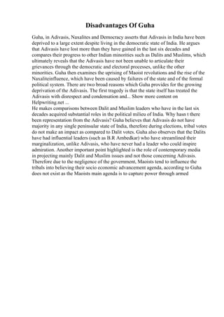 Disadvantages Of Guha
Guha, in Adivasis, Naxalites and Democracy asserts that Adivasis in India have been
deprived to a large extent despite living in the democratic state of India. He argues
that Adivasis have lost more than they have gained in the last six decades and
compares their progress to other Indian minorities such as Dalits and Muslims, which
ultimately reveals that the Adivasis have not been unable to articulate their
grievances through the democratic and electoral processes, unlike the other
minorities. Guha then examines the uprising of Maoist revolutions and the rise of the
Naxaliteinfluence, which have been caused by failures of the state and of the formal
political system. There are two broad reasons which Guha provides for the growing
deprivation of the Adivasis. The first tragedy is that the state itself has treated the
Adivasis with disrespect and condensation and... Show more content on
Helpwriting.net ...
He makes comparisons between Dalit and Muslim leaders who have in the last six
decades acquired substantial roles in the political milieu of India. Why hasn t there
been representation from the Adivasis? Guha believes that Adivasis do not have
majority in any single peninsular state of India, therefore during elections, tribal votes
do not make an impact as compared to Dalit votes. Guha also observes that the Dalits
have had influential leaders (such as B.R Ambedkar) who have streamlined their
marginalization, unlike Adivasis, who have never had a leader who could inspire
admiration. Another important point highlighted is the role of contemporary media
in projecting mainly Dalit and Muslim issues and not those concerning Adivasis.
Therefore due to the negligence of the government, Maoists tend to influence the
tribals into believing their socio economic advancement agenda, according to Guha
does not exist as the Maoists main agenda is to capture power through armed
 
