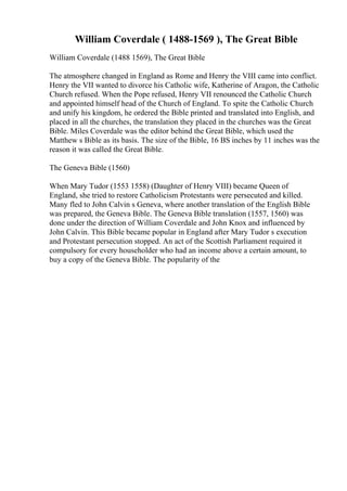 William Coverdale ( 1488-1569 ), The Great Bible
William Coverdale (1488 1569), The Great Bible
The atmosphere changed in England as Rome and Henry the VIII came into conflict.
Henry the VII wanted to divorce his Catholic wife, Katherine of Aragon, the Catholic
Church refused. When the Pope refused, Henry VII renounced the Catholic Church
and appointed himself head of the Church of England. To spite the Catholic Church
and unify his kingdom, he ordered the Bible printed and translated into English, and
placed in all the churches, the translation they placed in the churches was the Great
Bible. Miles Coverdale was the editor behind the Great Bible, which used the
Matthew s Bible as its basis. The size of the Bible, 16 ВЅ inches by 11 inches was the
reason it was called the Great Bible.
The Geneva Bible (1560)
When Mary Tudor (1553 1558) (Daughter of Henry VIII) became Queen of
England, she tried to restore Catholicism Protestants were persecuted and killed.
Many fled to John Calvin s Geneva, where another translation of the English Bible
was prepared, the Geneva Bible. The Geneva Bible translation (1557, 1560) was
done under the direction of William Coverdale and John Knox and influenced by
John Calvin. This Bible became popular in England after Mary Tudor s execution
and Protestant persecution stopped. An act of the Scottish Parliament required it
compulsory for every householder who had an income above a certain amount, to
buy a copy of the Geneva Bible. The popularity of the
 