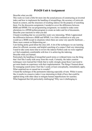 Pt1420 Unit 6 Assignment
Describe what you did.
This week we went a little bit more into the actual process of constructing an inverted
index and how to implement the handling of misspellings, the accuracy of retrievals
based on context, and the structures of resulting indexes for the purpose of searching
them. For the discussion assignment, I needed to cover the differences between
BSBI and SPIMI. For our programming assignment, we needed to make some
alterations to a SPIMI python program to create an index and list of documents.
Describe your reactions to what you did.
I found everything that we covered this week very interesting. While I appreciated
the differences between a BSBI and SPIMI, I m a little confused as to why you
would use a BSBI except in situations where there are some very specific hardware ...
Show more content on Helpwriting.net ...
I am feeling pretty good about the class still. A lot of the techniques we are learning
about for efficient, accurate, and helpful searching of a corpus I find very interesting.
I need to take some more time to review the indexer Python code we were supplied
so I feel completely comfortable with how it is achieving the indexing.
Describe what you learned.
Particularly the handling of misspelled search terms or wildcard items was the thing
that I feel like I really took away from this week. Certainly, the index creation
techniques were learned but I think that to really strongly grasp those I just need to
get more hands on experience with their implementation. The things I learned about
for managing search terms I feel like I could, at least conceptually, immediately apply.
What surprised me or caused me to wonder?
I found the technique of the permuterm indexing especially of note. While it seems
like it results in a massive index it was interesting to think of how that could be
applied along with other ideas to mitigate human imperfections for searches.
What happened that felt particularly challenging? Why was it challenging to
 