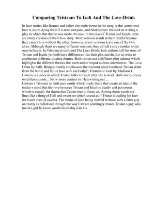 Comparing Tristram To Isolt And The Love-Drink
In love stories like Romeo and Juliet, the main theme in the story is that sometimes
love is worth dying for if it is true and pure, and Shakespeare focused on writing a
play in which that theme was made obvious. In the case of Tristan and Iseult, there
are many versions of their love story. Most versions result in their deaths because
they cannot live without the other; however, some versions leave one of the two
alive. Although there are many different versions, they all tell a story similar to the
ones before it. In Tristram to Isolt and The Love Drink, both authors tell the story of
Tristan and Iseult, yet both have differences like their plot and diction in order to
emphasize different, distinct themes. Both stories use a different plot scheme which
highlights the different themes that each author hoped to draw attention to. The Love
Drink by Sally Bridges mainly emphasizes the moment when Iseultand Tristan drink
from the bottle and fall in love with each other; Tristram to Isolt by Madison J.
Cawein is a story in which Tristan talks to Iseult after she is dead. Both stories focus
on different parts... Show more content on Helpwriting.net ...
Cawein s Tristram to Isolt uses words which imply death that create an idea in the
reader s mind that the love between Tristan and Iseult is deadly and poisonous
which is exactly the theme that Cawin tries to focus on. Among these words are
lines like a thing of Hell and sweet sin which sound as if Tristan is calling his love
for Iseult toxic (Cawein). The theme of love being morbid to those with a faint grip
on reality is pulled out through the way Cawein seemingly makes Tristan a guy who
loved a girl he knew would inevitably ruin his
 