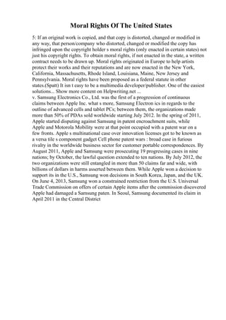 Moral Rights Of The United States
5: If an original work is copied, and that copy is distorted, changed or modified in
any way, that person/company who distorted, changed or modified the copy has
infringed upon the copyright holder s moral rights (only enacted in certain states) not
just his copyright rights. To obtain moral rights, if not enacted in the state, a written
contract needs to be drawn up. Moral rights originated in Europe to help artists
protect their works and their reputations and are now enacted in the New York,
California, Massachusetts, Rhode Island, Louisiana, Maine, New Jersey and
Pennsylvania. Moral rights have been proposed as a federal statute in other
states.(Spatt) It isn t easy to be a multimedia developer/publisher. One of the easiest
solutions... Show more content on Helpwriting.net ...
v. Samsung Electronics Co., Ltd. was the first of a progression of continuous
claims between Apple Inc. what s more, Samsung Electron ics in regards to the
outline of advanced cells and tablet PCs; between them, the organizations made
more than 50% of PDAs sold worldwide starting July 2012. In the spring of 2011,
Apple started disputing against Samsung in patent encroachment suits, while
Apple and Motorola Mobility were at that point occupied with a patent war on a
few fronts. Apple s multinational case over innovation licenses got to be known as
a versa tile s component gadget Cell phone patent wars : broad case in furious
rivalry in the worldwide business sector for customer portable correspondences. By
August 2011, Apple and Samsung were prosecuting 19 progressing cases in nine
nations; by October, the lawful question extended to ten nations. By July 2012, the
two organizations were still entangled in more than 50 claims far and wide, with
billions of dollars in harms asserted between them. While Apple won a decision to
support its in the U.S., Samsung won decisions in South Korea, Japan, and the UK.
On June 4, 2013, Samsung won a constrained restriction from the U.S. Universal
Trade Commission on offers of certain Apple items after the commission discovered
Apple had damaged a Samsung paten. In Seoul, Samsung documented its claim in
April 2011 in the Central District
 