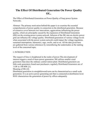 The Effect Of Distributed Generation On Power Quality
Of...
The Effect of Distributed Generation on Power Quality of Iraqi power System
Networks.
Abstract: The primary motivation behind this paper is to examine the essential
comprehension of power quality in connection to the distributed generation. Because
of extensive cover between two innovations, aggravations influencing the power
quality, which are principally caused by the expansion of Distributed Generation
(DG) on the existing power system network. Infusion of the DG into an electric power
grid can influence the voltage quality. Distributed generation of various voltage levels
when associated with the power system network could impact the voltage regulation,
sustained interruptions, harmonics, sags, swells, and so on. All the data given here
are gathered from various references by remembering the understudies at the starting
level of the concerned topic.
I. INTRODUCTION
The request of force is heightened in the realm of power.This development of
interest triggers a need of more power generation. DG utilizes smaller sized
generators than does the ordinary central station plant. Distributed generators are
little scale generators found near purchasers; regularly Distributed Generators are of
1 kW to 100 MW [1].
Meaning of DG [2].
Distributed generation in straightforward term can be characterized as a small scale
generation. It is an active power generating unit that is connected at distribution level.
IEEE characterizes the generation of power by offices adequately
 