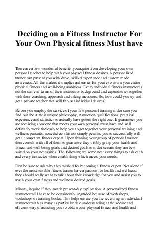 Deciding on a Fitness Instructor For
Your Own Physical fitness Must have
There are a few wonderful benefits you aquire from developing your own
personal teacher to help with your physical fitness desires. A personalized
trainer can present you with drive, skilled experience and custom made
awareness. All this makes it simplier and easier for you're to attain your entire
physical fitness and well-being ambitions. Every individual fitness instructor is
not the same in terms of their instructive background and expenditures together
with their coaching, approach and asking measures. So, how could you try and
get a private teacher that will fit your individual desires?
Before you employ the service of your first personal training make sure you
find out about their unique philosophy, instruction/qualifications, practical
experience and statistics to actually have gotten the right one. It guarantees you
are receiving someone that meets your own personal must have and will
definitely work tirelessly to help you to get together your personal training and
wellness pursuits, nonetheless this not simply permits you to successfully will
get a competent fitness expert. Upon thinning your group of personal trainer
then consult with all of them to guarantee they visibly grasp your health and
fitness and well being goals and desired goals to make certain they are best
suited on your necessities. The following are some necessary things to ask each
and every instructor when establishing which meets your needs.
First be sure to ask why they wished for becoming a fitness expert. Not alone if
ever the most suitable fitness trainer have a passion for health and wellness,
they should really want to talk about their knowledge for you and assist you to
reach your own fitness and wellness desired goals.
Minute, inquire if they match present-day exploration. A personalized fitness
instructor will have to be consistently upgraded because of workshops,
workshops or training books. This helps ensure you are receiving an individual
instructor with as many as particular date understanding at the secure and
efficient way of assisting you to obtain your physical fitness and health and
 