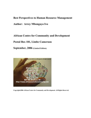 Best Perspectives to Human Resource Management
Author: Arrey Mbongaya Ivo
African Centre for Community and Development
Postal Box 181, Limbe Cameroon
September, 2006 (Limited Edition).
Copyrights2006 African Centre for Community and Development. All Rights Reserved.
 
