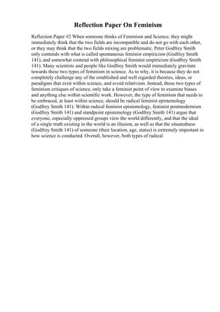 Reflection Paper On Feminism
Reflection Paper #2 When someone thinks of Feminism and Science, they might
immediately think that the two fields are incompatible and do not go with each other,
or they may think that the two fields mixing are problematic. Peter Godfrey Smith
only contends with what is called spontaneous feminist empiricism (Godfrey Smith
141), and somewhat contend with philosophical feminist empiricism (Godfrey Smith
141). Many scientists and people like Godfrey Smith would immediately gravitate
towards these two types of feminism in science. As to why, it is because they do not
completely challenge any of the established and well regarded theories, ideas, or
paradigms that exist within science, and avoid relativism. Instead, those two types of
feminism critiques of science, only take a feminist point of view to examine biases
and anything else within scientific work. However, the type of feminism that needs to
be embraced, at least within science, should be radical feminist epistemology
(Godfrey Smith 141). Within radical feminist epistemology, feminist postmodernism
(Godfrey Smith 141) and standpoint epistemology (Godfrey Smith 141) argue that
everyone, especially oppressed groups view the world differently, and that the ideal
of a single truth existing in the world is an illusion, as well as that the situatedness
(Godfrey Smith 141) of someone (their location, age, status) is extremely important in
how science is conducted. Overall, however, both types of radical
 
