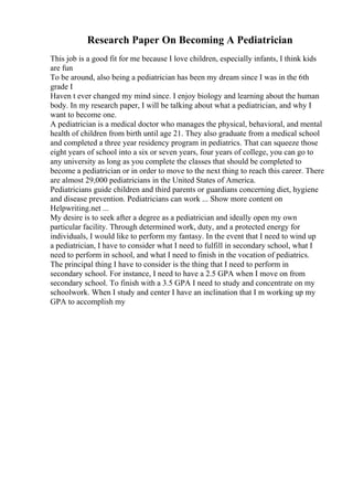 Research Paper On Becoming A Pediatrician
This job is a good fit for me because I love children, especially infants, I think kids
are fun
To be around, also being a pediatrician has been my dream since I was in the 6th
grade I
Haven t ever changed my mind since. I enjoy biology and learning about the human
body. In my research paper, I will be talking about what a pediatrician, and why I
want to become one.
A pediatrician is a medical doctor who manages the physical, behavioral, and mental
health of children from birth until age 21. They also graduate from a medical school
and completed a three year residency program in pediatrics. That can squeeze those
eight years of school into a six or seven years, four years of college, you can go to
any university as long as you complete the classes that should be completed to
become a pediatrician or in order to move to the next thing to reach this career. There
are almost 29,000 pediatricians in the United States of America.
Pediatricians guide children and third parents or guardians concerning diet, hygiene
and disease prevention. Pediatricians can work ... Show more content on
Helpwriting.net ...
My desire is to seek after a degree as a pediatrician and ideally open my own
particular facility. Through determined work, duty, and a protected energy for
individuals, I would like to perform my fantasy. In the event that I need to wind up
a pediatrician, I have to consider what I need to fulfill in secondary school, what I
need to perform in school, and what I need to finish in the vocation of pediatrics.
The principal thing I have to consider is the thing that I need to perform in
secondary school. For instance, I need to have a 2.5 GPA when I move on from
secondary school. To finish with a 3.5 GPA I need to study and concentrate on my
schoolwork. When I study and center I have an inclination that I m working up my
GPA to accomplish my
 