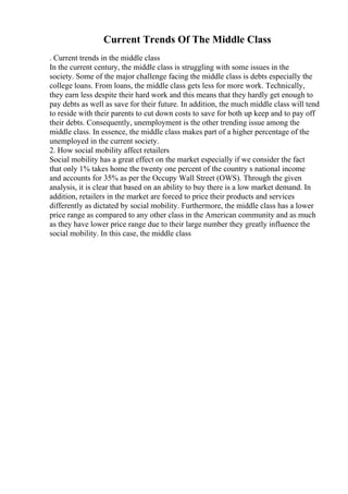 Current Trends Of The Middle Class
. Current trends in the middle class
In the current century, the middle class is struggling with some issues in the
society. Some of the major challenge facing the middle class is debts especially the
college loans. From loans, the middle class gets less for more work. Technically,
they earn less despite their hard work and this means that they hardly get enough to
pay debts as well as save for their future. In addition, the much middle class will tend
to reside with their parents to cut down costs to save for both up keep and to pay off
their debts. Consequently, unemployment is the other trending issue among the
middle class. In essence, the middle class makes part of a higher percentage of the
unemployed in the current society.
2. How social mobility affect retailers
Social mobility has a great effect on the market especially if we consider the fact
that only 1% takes home the twenty one percent of the country s national income
and accounts for 35% as per the Occupy Wall Street (OWS). Through the given
analysis, it is clear that based on an ability to buy there is a low market demand. In
addition, retailers in the market are forced to price their products and services
differently as dictated by social mobility. Furthermore, the middle class has a lower
price range as compared to any other class in the American community and as much
as they have lower price range due to their large number they greatly influence the
social mobility. In this case, the middle class
 