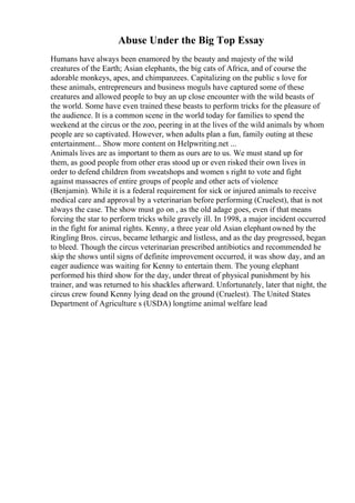 Abuse Under the Big Top Essay
Humans have always been enamored by the beauty and majesty of the wild
creatures of the Earth; Asian elephants, the big cats of Africa, and of course the
adorable monkeys, apes, and chimpanzees. Capitalizing on the public s love for
these animals, entrepreneurs and business moguls have captured some of these
creatures and allowed people to buy an up close encounter with the wild beasts of
the world. Some have even trained these beasts to perform tricks for the pleasure of
the audience. It is a common scene in the world today for families to spend the
weekend at the circus or the zoo, peering in at the lives of the wild animals by whom
people are so captivated. However, when adults plan a fun, family outing at these
entertainment... Show more content on Helpwriting.net ...
Animals lives are as important to them as ours are to us. We must stand up for
them, as good people from other eras stood up or even risked their own lives in
order to defend children from sweatshops and women s right to vote and fight
against massacres of entire groups of people and other acts of violence
(Benjamin). While it is a federal requirement for sick or injured animals to receive
medical care and approval by a veterinarian before performing (Cruelest), that is not
always the case. The show must go on , as the old adage goes, even if that means
forcing the star to perform tricks while gravely ill. In 1998, a major incident occurred
in the fight for animal rights. Kenny, a three year old Asian elephantowned by the
Ringling Bros. circus, became lethargic and listless, and as the day progressed, began
to bleed. Though the circus veterinarian prescribed antibiotics and recommended he
skip the shows until signs of definite improvement occurred, it was show day, and an
eager audience was waiting for Kenny to entertain them. The young elephant
performed his third show for the day, under threat of physical punishment by his
trainer, and was returned to his shackles afterward. Unfortunately, later that night, the
circus crew found Kenny lying dead on the ground (Cruelest). The United States
Department of Agriculture s (USDA) longtime animal welfare lead
 