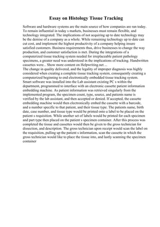 Essay on Histology Tissue Tracking
Software and hardware systems are the main source of how companies are ran today.
To remain influential in today s markets, businesses must remain flexible, and
technology integrated. The implications of not acquiring up to date technology may
be the demise of a company as a whole. While remaining technology up to date can
cut cost, and implement the highest productivity of a company helping insure
satisfied customers. Business requirements thus, drive businesses to change the way
production, and customer satisfaction is met. During the integrations of a
computerized tissue tracking system needed for irreplaceable patient pathology
specimens, a greater need was understood in the implications of tracking. Handwritten
cassettes were... Show more content on Helpwriting.net ...
The change in quality delivered, and the legality of improper diagnosis was highly
considered when creating a complete tissue tracking system, consequently creating a
computerized beginning to end electronically embedded tissue tracking system.
Smart software was installed into the Lab assistant existing PC s within the
department, programmed to interface with an electronic cassette patient information
embedding machine. As patient information was retrieved singularly from the
implemented program, the specimen count, type, source, and patients name is
verified by the lab assistant, and then accepted or denied. If accepted, the cassette
embedding machine would then electronically embed the cassette with a barcode,
and a number specific to that patient, and their tissue type. The patients name, birth
date, case number, and tissue type would be printed onto a label to be placed on the
patient s requisition. While another set of labels would be printed for each specimen
and part type then placed on the patient s specimen container. After this process was
completed the tissue and cassettes would then be given to the gross technician for
dissection, and description. The gross technician upon receipt would scan the label on
the requisition, pulling up the patient s information, scan the cassette in which the
gross technician would like to place the tissue into, and lastly scanning the specimen
container
 