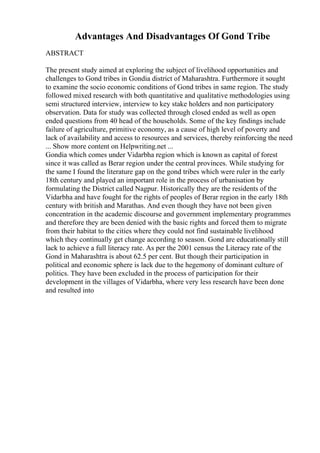 Advantages And Disadvantages Of Gond Tribe
ABSTRACT
The present study aimed at exploring the subject of livelihood opportunities and
challenges to Gond tribes in Gondia district of Maharashtra. Furthermore it sought
to examine the socio economic conditions of Gond tribes in same region. The study
followed mixed research with both quantitative and qualitative methodologies using
semi structured interview, interview to key stake holders and non participatory
observation. Data for study was collected through closed ended as well as open
ended questions from 40 head of the households. Some of the key findings include
failure of agriculture, primitive economy, as a cause of high level of poverty and
lack of availability and access to resources and services, thereby reinforcing the need
... Show more content on Helpwriting.net ...
Gondia which comes under Vidarbha region which is known as capital of forest
since it was called as Berar region under the central provinces. While studying for
the same I found the literature gap on the gond tribes which were ruler in the early
18th century and played an important role in the process of urbanisation by
formulating the District called Nagpur. Historically they are the residents of the
Vidarbha and have fought for the rights of peoples of Berar region in the early 18th
century with british and Marathas. And even though they have not been given
concentration in the academic discourse and government implementary programmes
and therefore they are been denied with the basic rights and forced them to migrate
from their habitat to the cities where they could not find sustainable livelihood
which they continually get change according to season. Gond are educationally still
lack to achieve a full literacy rate. As per the 2001 census the Literacy rate of the
Gond in Maharashtra is about 62.5 per cent. But though their participation in
political and economic sphere is lack due to the hegemony of dominant culture of
politics. They have been excluded in the process of participation for their
development in the villages of Vidarbha, where very less research have been done
and resulted into
 