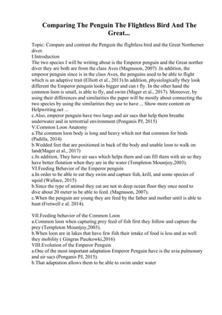 Comparing The Penguin The Flightless Bird And The
Great...
Topic: Compare and contrast the Penguin the flightless bird and the Great Northerner
diver.
I.Introduction
The two species I will be writing about is the Emperor penguin and the Great norther
diver they are both are from the class Aves (Magnuson, 2007) .In addition, the
emperor penguin since is in the class Aves, the penguins used to be able to flight
which is an adaptive trait (Elliott et al., 2013).In addition, physiologically they look
different the Emperor penguin looks bigger and can t fly. In the other hand the
common loon is small, is able to fly, and swim (Mager et al., 2017). Moreover, by
using their differences and similarities the paper will be mostly about connecting the
two species by using the similarities they use to have ... Show more content on
Helpwriting.net ...
c.Also, emperor penguin have two lungs and air sacs that help them breathe
underwater and in terrestrial environment (Ponganis PJ, 2015)
V.Common Loon Anatomy
a.The common loon body is long and heavy which not that common for birds
(Padilla, 2014)
b.Wedded feet that are positioned in back of the body and unable loon to walk on
land(Mager et al., 2017)
c.In addition, They have air sacs which helps them and can fill them with air so they
have better flotation when they are in the water (Templeton Mountjoy,2003).
VI.Feeding Behavior of the Emperor penguin
a.In order to be able to eat they swim and capture fish, krill, and some species of
squid (Wallace, 2015)
b.Since the type of animal they eat are not in deep ocean floor they once need to
dive about 20 meter to be able to feed. (Magnuson, 2007).
c.When the penguin are young they are feed by the father and mother until is able to
hunt (Fretwell e al. 2014).
VII.Feeding behavior of the Common Loon
a.Common loon when capturing prey feed of fish first they follow and capture the
prey (Templeton Mountjoy,2003).
b.When loon are in lakes that have few fish their intake of food is less and as well
they mobility ( Gingras Paszkowki,2016)
VIII.Evolution of the Emperor Penguin
a.One of the most important adaptation Emperor Penguin have is the avia pulmonary
and air sacs (Ponganis PJ, 2015).
b.That adaptation allows them to be able to swim under water
 