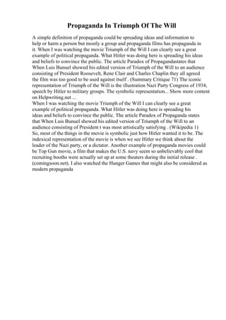 Propaganda In Triumph Of The Will
A simple definition of propaganda could be spreading ideas and information to
help or harm a person but mostly a group and propaganda films has propaganda in
it. When I was watching the movie Triumph of the Will I can clearly see a great
example of political propaganda. What Hitler was doing here is spreading his ideas
and beliefs to convince the public. The article Paradox of Propagandastates that
When Luis Bunuel showed his edited version of Triumph of the Will to an audience
consisting of President Roosevelt, Rene Clair and Charles Chaplin they all agreed
the film was too good to be used against itself . (Summary Critique 71) The iconic
representation of Triumph of the Will is the illustration Nazi Party Congress of 1934,
speech by Hitler to military groups. The symbolic representation... Show more content
on Helpwriting.net ...
When I was watching the movie Triumph of the Will I can clearly see a great
example of political propaganda. What Hitler was doing here is spreading his
ideas and beliefs to convince the public. The article Paradox of Propaganda states
that When Luis Bunuel showed his edited version of Triumph of the Will to an
audience consisting of President t was most artistically satisfying . (Wikipedia 1)
So, most of the things in the movie is symbolic just how Hitler wanted it to be. The
indexical representation of the movie is when we see Hitler we think about the
leader of the Nazi party, or a dictator. Another example of propaganda movies could
be Top Gun movie, a film that makes the U.S. navy seem so unbelievably cool that
recruiting booths were actually set up at some theaters during the initial release .
(comingsoon.net). I also watched the Hunger Games that might also be considered as
modern propaganda
 