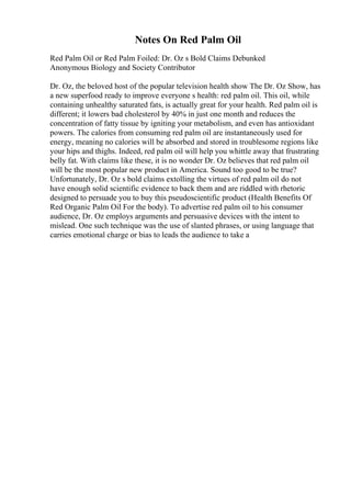 Notes On Red Palm Oil
Red Palm Oil or Red Palm Foiled: Dr. Oz s Bold Claims Debunked
Anonymous Biology and Society Contributor
Dr. Oz, the beloved host of the popular television health show The Dr. Oz Show, has
a new superfood ready to improve everyone s health: red palm oil. This oil, while
containing unhealthy saturated fats, is actually great for your health. Red palm oil is
different; it lowers bad cholesterol by 40% in just one month and reduces the
concentration of fatty tissue by igniting your metabolism, and even has antioxidant
powers. The calories from consuming red palm oil are instantaneously used for
energy, meaning no calories will be absorbed and stored in troublesome regions like
your hips and thighs. Indeed, red palm oil will help you whittle away that frustrating
belly fat. With claims like these, it is no wonder Dr. Oz believes that red palm oil
will be the most popular new product in America. Sound too good to be true?
Unfortunately, Dr. Oz s bold claims extolling the virtues of red palm oil do not
have enough solid scientific evidence to back them and are riddled with rhetoric
designed to persuade you to buy this pseudoscientific product (Health Benefits Of
Red Organic Palm Oil For the body). To advertise red palm oil to his consumer
audience, Dr. Oz employs arguments and persuasive devices with the intent to
mislead. One such technique was the use of slanted phrases, or using language that
carries emotional charge or bias to leads the audience to take a
 