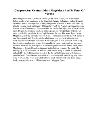 Compare And Contrast Mary Magdalene And St. Peter Of
Verona
Mary Magdalene and St. Peter of Verona (or St. Peter Martyr) are two wooden,
Italian works of art on display in the Greendale Special Collections and Archives in
the Olin Library. The depiction of Mary Magdalene predates St. Peter of Verona by
about a century, made in the early 16th century, with St. Peter of Verona coming into
fruition in the 17th century. The two works are similar in subject, that of the Catholic
saint. Despite their similar functions and purposes, they are products of their own
time, revealed by the distinction of style between the two. The older figure, Mary
Magdalene, is in the form of a wooden relief. The relief is a low relief, with almost a
two dimensional feel. The size of the relief is not very big, indicating that this
work may be one of others in a series. Considering all of this, the work most likely
functioned as an altarpiece or as a door panel for a chapel. Although not too many
traces of paint are left, the figure is in relatively good condition. In this work, Mary
Magdalene is depicted kneeling in prayer in the bottom center of the work. She is
looking up to the left corner, in which a cross stands. Mary is shown to be outside,
indicated by the hill the cross sits on top. To the right of Mary is an arch framing
over her head. To the bottom left of her is a container which most likely held either
wine or spices. The relief as a whole utilizes much of the wood, with there being
hardly any negative space. Although the work s biggest figure
 