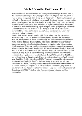 Pain Is A Sensation That Humans Feel
Pain is a sensation that humans feel in a variety of different ways. Humans react to
this sensation depending on the type of pain that is felt. Physical pain may result in
various forms of impaired daily living, given the severity of the injury the person has
suffered, or the amount of pain being experienced. Emotional painmay become just as
inhibiting as physical pain and may also impact daily functioning. Since many have
experienced the same type of pain, whether it is physical or emotional, we are able
to empathize with others while they experience pain or are going through hard times.
Our ability to do this can be based on the theory of mind, which allows us to
understand that others are their own unique beings like ourselves... Show more
content on Helpwriting.net ...
Though they do have a lower number of C fibers, it is argued that having this
physical ability to feel a noxious stimulus means that they then are able to feel
pain. For this argument, it is also looked at how fish react when they are presented
with a painful stimulus. It is thought by some that if a fish moves away from or
reacts to the painful stimulus, that this then proves they feel pain. It is also not as
simple as asking if they are in pain because communication with animals does not
happen the same way it does with humans. The question cannot simply be posed to
them, Are you in pain? Because of this, scientists must treat animal subjects, in this
case fish, as they would if they were testing human babies since neither has the
communication capabilities of an adult human (Key, 2014). A study by Sneddon
and colleges looks at the response fish have to noxious stimuli, specifically rainbow
trout (Sneddon, Braithwaite, Gentle, 2003). This study examined how fish react to
a noxious stimuli and how that effects their reaction to a new or fearful object
(Sneddon et al, 2003). This study looked at three different aspects of fish in relation
to noxious stimuli, the response to an object that was not familiar, response to a
familiar object, and the response to an unfamiliar object once pain has been removed
(Sneddon et al, 2003). To induce pain, fish were injected with acid and then
compared to
 