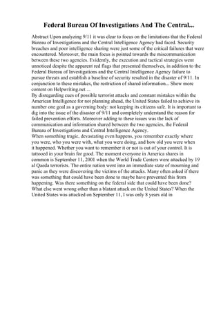 Federal Bureau Of Investigations And The Central...
Abstract Upon analyzing 9/11 it was clear to focus on the limitations that the Federal
Bureau of Investigations and the Central Intelligence Agency had faced. Security
breaches and poor intelligence sharing were just some of the critical failures that were
encountered. Moreover, the main focus is pointed towards the miscommunication
between these two agencies. Evidently, the execution and tactical strategies went
unnoticed despite the apparent red flags that presented themselves, in addition to the
Federal Bureau of Investigations and the Central Intelligence Agency failure to
pursue threats and establish a baseline of security resulted in the disaster of 9/11. In
conjunction to these mistakes, the restriction of shared information... Show more
content on Helpwriting.net ...
By disregarding cues of possible terrorist attacks and constant mistakes within the
American Intelligence for not planning ahead, the United States failed to achieve its
number one goal as a governing body: not keeping its citizens safe. It is important to
dig into the issue of the disaster of 9/11 and completely understand the reason for
failed prevention efforts. Moreover adding to these issues was the lack of
communication and information shared between the two agencies, the Federal
Bureau of Investigations and Central Intelligence Agency.
When something tragic, devastating even happens, you remember exactly where
you were, who you were with, what you were doing, and how old you were when
it happened. Whether you want to remember it or not is out of your control. It is
tattooed in your brain for good. The moment everyone in America shares in
common is September 11, 2001 when the World Trade Centers were attacked by 19
al Qaeda terrorists. The entire nation went into an immediate state of mourning and
panic as they were discovering the victims of the attacks. Many often asked if there
was something that could have been done to maybe have prevented this from
happening. Was there something on the federal side that could have been done?
What else went wrong other than a blatant attack on the United States? When the
United States was attacked on September 11, I was only 8 years old in
 