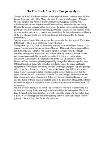 To The Black American Troops Analysis
The end of World War II and the start of the Algerian War of Independence defined
France during the mid 1900s. Many black intellectuals, including poet LГ©opold
SГ©dar Senghor and writer William Gardner Smith grappled with the war,
colonialism and racism that permeated French culture, whether overtly or subtly.
Despite the similar imagery within their prose, the authors showcase two distinct
points of view. Both authors describe ugly, inhuman visages, but in Senghor s work,
these twisted facesare merely masks, as removable as the humanly constructed horror
of the era, whereas Smith sees the twistedness as fully ingrained in the human
countenance.
Senghor s poem To the Black American Troops, recalls the bitterness of World War
II for black ... Show more content on Helpwriting.net ...
The speaker says, Oh, Lord, take from my memory France that is not France, / This
mask of meanness and hate on the face of France / This mask of meanness and hate
that I can only hate (Senghor 71). Like in Senghor s other poem, the speaker
describes the negative impressions and actions taken by France as a mask. Masks
can be removed, much like the uniforms in the first poem, revealing a face
underneath. Additionally, the speaker believes the face underneath to be the real
France. A chance at redemption is proposed by the speaker when the speaker says,
O bless this nation, Lord, who seeks her own face / Under the mask, yet barely
recognizes it / Who seeks You in the cold and the hunger (Senghor 72). The passage
offers hope for redemption because France seeks its own face hidden beneath the
mask. However, unlike Senghor s first poem, the speaker here suggests that the
figure beneath the mask is mutable. France s face has changed while the mask has
been obscuring its view. Despite this difference, the mere fact that France seeks a
god like figure within a frozen wasteland hints at the possibility of redemption for its
misdeeds in Algeria. Redemption in this poem requires more work on the behalf of
the country.
William Gardner Smith, in his novel The Stone Face, continues to employ the use
of faces as a literary device that explores the possibility for redemption. The Stone
Face differs slightly from Senghor s works by using the image of a face rather than
a mask. A face first appears near the beginning of novel in one of Simeon Brown s
paintings. Simeon describes the face he paints as
 
