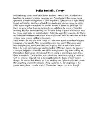 Police Brutality Theory
Police brutality comes in different forms from the 1800 s to now. Whether it was
lynching, harassment, beatings, shootings, etc. Police brutality has caused major
uproars all around causing people to come together to fight for what is right. Many
friends and families have been affected from deaths and injuries caused by police.
Some people might even believe the victims deserve it. There are good cops out
there, but some police throw on their uniforms and abuse the power of being the
authority. Physical abuse is turning into the main theory of police misconduct. Race
has been a huge factor on police brutality. Authority seemed to be going after blacks
and latinos more than other races due to socio economic and discrimination. Statistics
... Show more content on Helpwriting.net ...
Since most of the incidents were caught on video more people started realizing the
innocence of the people. After noticing the pattern that mainly black americans
were being targeted by the police the activist group Black Lives Matter started.
One of the most important cases was the incident of Michael Brown. He was only
a teenager and police claimed he looked like a suspect thief they were looking for.
Police claim there was an altercation of Brown trying to grab the gun but witness
claim he never did. The witnesses also claimed that Brown was trying to run away
with his arms up. They left him in the street for almost 5 hours. Wilson was not
charged for a crime. Eric Garner got done breaking up a fight when the police came.
He was getting arrested for illegally selling cigarettes. As he was pinned to the
ground saying I can t breathe he died. No criminal charges ever went through
 