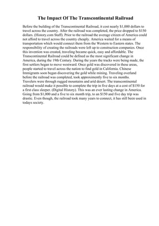 The Impact Of The Transcontinental Railroad
Before the building of the Transcontinental Railroad, it cost nearly $1,000 dollars to
travel across the country. After the railroad was completed, the price dropped to $150
dollars. (History.com Staff). Prior to the railroad the average citizen of America could
not afford to travel across the country cheaply. America waited for a means of
transportation which would connect them from the Western to Eastern states. The
responsibility of creating the railroads were left up to construction companies. Once
this invention was created, traveling became quick, easy and affordable. The
Transcontinental Railroad could be defined as the most significant change in
America, during the 19th Century. During the years the tracks were being made, the
first settlers began to move westward. Once gold was discovered in these areas,
people started to travel across the nation to find gold in California. Chinese
Immigrants soon began discovering the gold while mining. Traveling overland
before the railroad was completed, took approximently five to six months.
Travelers were through rugged mountains and arid desert. The transcontinental
railroad would make it possible to complete the trip in five days at a cost of $150 for
a first class sleeper. (Digital History). This was an ever lasting change in America.
Going from $1,000 and a five to six month trip, to an $150 and five day trip was
drastic. Even though, the railroad took many years to connect, it has still been used in
todays society.
 