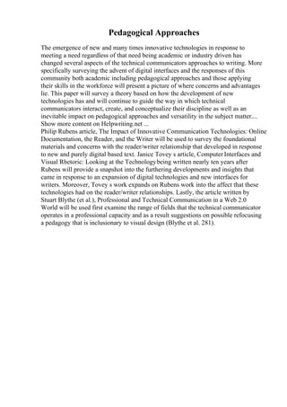 Pedagogical Approaches
The emergence of new and many times innovative technologies in response to
meeting a need regardless of that need being academic or industry driven has
changed several aspects of the technical communicators approaches to writing. More
specifically surveying the advent of digital interfaces and the responses of this
community both academic including pedagogical approaches and those applying
their skills in the workforce will present a picture of where concerns and advantages
lie. This paper will survey a theory based on how the development of new
technologies has and will continue to guide the way in which technical
communicators interact, create, and conceptualize their discipline as well as an
inevitable impact on pedagogical approaches and versatility in the subject matter....
Show more content on Helpwriting.net ...
Philip Rubens article, The Impact of Innovative Communication Technologies: Online
Documentation, the Reader, and the Writer will be used to survey the foundational
materials and concerns with the reader/writer relationship that developed in response
to new and purely digital based text. Janice Tovey s article, Computer Interfaces and
Visual Rhetoric: Looking at the Technologybeing written nearly ten years after
Rubens will provide a snapshot into the furthering developments and insights that
came in response to an expansion of digital technologies and new interfaces for
writers. Moreover, Tovey s work expands on Rubens work into the affect that these
technologies had on the reader/writer relationships. Lastly, the article written by
Stuart Blythe (et al.), Professional and Technical Communication in a Web 2.0
World will be used first examine the range of fields that the technical communicator
operates in a professional capacity and as a result suggestions on possible refocusing
a pedagogy that is inclusionary to visual design (Blythe et al. 281).
 