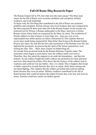 Fall Of Rome Dbq Research Paper
The Roman Empire fell in 476, but what were the main causes? The three main
causes for the fall of Rome were economic problems and corruption, military
weakness, and weak leadership.
To begin with, the first thing that contributed to the fall of Rome was economic
problems and corruption. Roman citizens who lived in places that were conquered by
the Huns enjoyed life there more than life in the Roman Empire. In the excerpt of a
historical text by Priscus, a Roman ambassador to the Huns, interviews a former
Roman citizen whose land was conquered by the Huns, he states, The conditions of
Roman subjects in time of peace is worse than war... taxes are very severe,
unprincipled men inflict injuries on others. (Document E) This explains that less
severe taxes made being conquered by Huns better than living in the Roman Empire.
Priscus also states, He said that the laws and constitution of the Romans were fair, but
deplored the governors, not possessing the spirit of the former generations, were
ruining the state. This ... Show more content on Helpwriting.net ...
An excerpt from an ancient book by the Roman Historian Vegetius states, The
customary armor began to seem heavy since the soldiers rarely ever wore it.
Therefore, they first asked the emperor to set aside the breastplates... and then the
helmets. So our soldiers fought the Goths without any protection for chest and head
and were often beaten by archers This shows that the laziness of the soldiers lead to
weakness and could not win any battles. Also, it is stated, Thus it happens that troops
in battle, exposed to wounds because they have no armor, think about running and
not about fighting. This explains that the soldiers got killed and could not defend
Rome because they wore no armor. Military weakness contributed to the fall of
Rome because they could not protect the empire because they were lazy and wore no
armor. Enemies could have easily one battles against
 