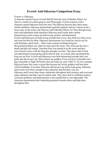 Everett And Odysseus Comparison Essay
Everett vs. Odysseus
A character named Ulysses Everett McGill from the story O Brother Where Art
Thou is a leader of a chain gang in rural Mississippi. Everett connects with a
character named Odysseus from the story The Odyssey because they share many
similar attributes. Odysseus demonstrates god like qualities and he is shown to be a
brave man. In the stories, the Odyssey and O Brother Where Art Thou through many
trials and tribulations both characters Odysseus and Everett share similar
characteristics such as they are both loving, perfect, and determined.
Everett and Odysseus are both loving towards their wives, they both love their wives
and want the best for them. Odysseus demonstrates love when he cried to see his
wife Penelope, and Everett ... Show more content on Helpwriting.net ...
His greatest problem was when he came upon the sirens. The sirens got the men s
drunk and they fell asleep. Therefore Pete was turned in by the sirens and they
were forced to leave with the frog they thought was Pete. This shows that Everett
was determined to keep going and he did not stop. As a result, they ascertained the
frog was not Pete. Everett and Odysseus were both determined towards their own
goals and did not give up. Only instruct me goddess if you will how if possible can I
pass Charybdis or fight off Scylla when she raids my crew? (XII 72 74). For example,
Odysseus knew this wasn t a good idea because the lovely goddess told him there
will be hardships. Even then, Odysseus did not give up and he kept going. Odysseus
and Everett were brave enough to face obstacles and find their way out.
Odysseus and Everett share many similarities throughout their journeys and overcome
many obstacles and didn t quit no matter what. They show that it s definitely hard to
overcome problems and determination is also needed but it s not impossible. The
characters demonstrate their leadership potential towards others and help them
throughout their
 