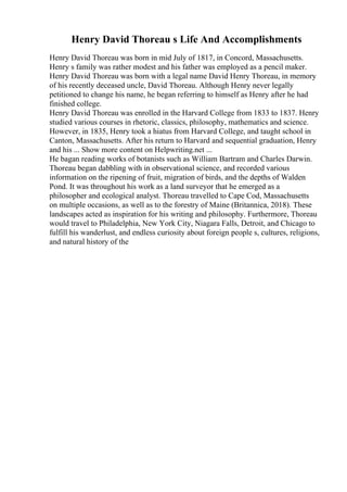 Henry David Thoreau s Life And Accomplishments
Henry David Thoreau was born in mid July of 1817, in Concord, Massachusetts.
Henry s family was rather modest and his father was employed as a pencil maker.
Henry David Thoreau was born with a legal name David Henry Thoreau, in memory
of his recently deceased uncle, David Thoreau. Although Henry never legally
petitioned to change his name, he began referring to himself as Henry after he had
finished college.
Henry David Thoreau was enrolled in the Harvard College from 1833 to 1837. Henry
studied various courses in rhetoric, classics, philosophy, mathematics and science.
However, in 1835, Henry took a hiatus from Harvard College, and taught school in
Canton, Massachusetts. After his return to Harvard and sequential graduation, Henry
and his ... Show more content on Helpwriting.net ...
He bagan reading works of botanists such as William Bartram and Charles Darwin.
Thoreau began dabbling with in observational science, and recorded various
information on the ripening of fruit, migration of birds, and the depths of Walden
Pond. It was throughout his work as a land surveyor that he emerged as a
philosopher and ecological analyst. Thoreau travelled to Cape Cod, Massachusetts
on multiple occasions, as well as to the forestry of Maine (Britannica, 2018). These
landscapes acted as inspiration for his writing and philosophy. Furthermore, Thoreau
would travel to Philadelphia, New York City, Niagara Falls, Detroit, and Chicago to
fulfill his wanderlust, and endless curiosity about foreign people s, cultures, religions,
and natural history of the
 