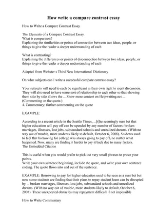 How write a compare contrast essay
How to Write a Compare Contrast Essay
The Elements of a Compare Contrast Essay
What is comparison?
Explaining the similarities or points of connection between two ideas, people, or
things to give the reader a deeper understanding of each
What is contrasting?
Explaining the differences or points of disconnection between two ideas, people, or
things to give the reader a deeper understanding of each
Adapted from Webster s Third New International Dictionary
On what subjects can I write a successful compare contrast essay?
Your subjects will need to each be significant in their own right to merit discussion.
They will also need to have some sort of relationship to each other so that showing
them side by side allows the ... Show more content on Helpwriting.net ...
(Commenting on the quote.)
4. Commentary: further commenting on the quote
EXAMPLE:
According to a recent article in the Seattle Times, ...[t]he seemingly sure bet that
higher education will pay off can be upended by any number of factors: broken
marriages, illnesses, lost jobs, substandard schools and unrealized dreams. (With no
way out of trouble, more students likely to default, October 6, 2008). Students used
to feel that borrowing for college was always going to pay off, no matter what
happened. Now, many are finding it harder to pay it back due to many factors.
The Embedded Citation
This is useful when you would prefer to pick out very small phrases to prove your
points.
Write your own sentence beginning, include the quote, and write your own sentence
ending. The quote flows into and out of the sentence.
EXAMPLE: Borrowing to pay for higher education used to be seen as a sure bet but
now some students are finding that their plans to repay student loans can be disrupted
by ... broken marriages, illnesses, lost jobs, substandard schools and unrealized
dreams. (With no way out of trouble, more students likely to default, October 6,
2008). These unexpected obstacles may repayment difficult if not impossible
How to Write Commentary
 