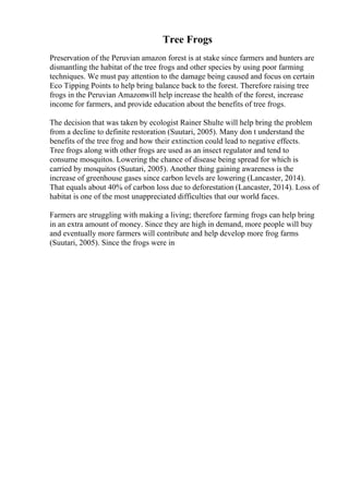 Tree Frogs
Preservation of the Peruvian amazon forest is at stake since farmers and hunters are
dismantling the habitat of the tree frogs and other species by using poor farming
techniques. We must pay attention to the damage being caused and focus on certain
Eco Tipping Points to help bring balance back to the forest. Therefore raising tree
frogs in the Peruvian Amazonwill help increase the health of the forest, increase
income for farmers, and provide education about the benefits of tree frogs.
The decision that was taken by ecologist Rainer Shulte will help bring the problem
from a decline to definite restoration (Suutari, 2005). Many don t understand the
benefits of the tree frog and how their extinction could lead to negative effects.
Tree frogs along with other frogs are used as an insect regulator and tend to
consume mosquitos. Lowering the chance of disease being spread for which is
carried by mosquitos (Suutari, 2005). Another thing gaining awareness is the
increase of greenhouse gases since carbon levels are lowering (Lancaster, 2014).
That equals about 40% of carbon loss due to deforestation (Lancaster, 2014). Loss of
habitat is one of the most unappreciated difficulties that our world faces.
Farmers are struggling with making a living; therefore farming frogs can help bring
in an extra amount of money. Since they are high in demand, more people will buy
and eventually more farmers will contribute and help develop more frog farms
(Suutari, 2005). Since the frogs were in
 
