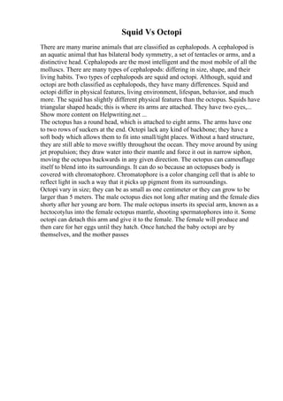 Squid Vs Octopi
There are many marine animals that are classified as cephalopods. A cephalopod is
an aquatic animal that has bilateral body symmetry, a set of tentacles or arms, and a
distinctive head. Cephalopods are the most intelligent and the most mobile of all the
molluscs. There are many types of cephalopods: differing in size, shape, and their
living habits. Two types of cephalopods are squid and octopi. Although, squid and
octopi are both classified as cephalopods, they have many differences. Squid and
octopi differ in physical features, living environment, lifespan, behavior, and much
more. The squid has slightly different physical features than the octopus. Squids have
triangular shaped heads; this is where its arms are attached. They have two eyes,...
Show more content on Helpwriting.net ...
The octopus has a round head, which is attached to eight arms. The arms have one
to two rows of suckers at the end. Octopi lack any kind of backbone; they have a
soft body which allows them to fit into small/tight places. Without a hard structure,
they are still able to move swiftly throughout the ocean. They move around by using
jet propulsion; they draw water into their mantle and force it out in narrow siphon,
moving the octopus backwards in any given direction. The octopus can camouflage
itself to blend into its surroundings. It can do so because an octopuses body is
covered with chromatophore. Chromatophore is a color changing cell that is able to
reflect light in such a way that it picks up pigment from its surroundings.
Octopi vary in size; they can be as small as one centimeter or they can grow to be
larger than 5 meters. The male octopus dies not long after mating and the female dies
shorty after her young are born. The male octopus inserts its special arm, known as a
hectocotylus into the female octopus mantle, shooting spermatophores into it. Some
octopi can detach this arm and give it to the female. The female will produce and
then care for her eggs until they hatch. Once hatched the baby octopi are by
themselves, and the mother passes
 