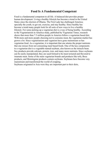 Food Is A Fundamental Competent
Food is a fundamental competent to all life. A balanced diet provides proper
human development. Living a healthy lifestyle has become a trend in the United
States since the election of Obama. The First Lady has challenged America;
specially the youth, to get out, exercise, and stay healthy. Since healthy has
become a trend many people look for all sorts of new ways to live a healthy
lifestyle. For some picking up a vegetarian diet is a way of being healthy. According
to the Vegetarianism in America study, published by Vegetarian Times, research
shows that more than 7.3 million people in America follow a vegetarian based diet.
With more and more people choosing not to consume meat, the vegetarian market has
grown a lot. Since vegetarianism and veganism have gone mainstream so has
vegetarian food. As a vegetarian, it is important that one attains the proper nutrients
that one misses from not consuming meat based foods. One of the key components
to a vegetarian diet is a vegetable named soybean, also known as the miracle bean.
Soy products provide calcium, protein, iron, and many more nutrients. Since soybeans
can be easily manipulated, they are used formed to be meat textured and flavored to
imamate meat. Some of the main vegetarian brands and products like tofu, Boca
products, and Morningstar products contain soybeans. Soybeans have become very
mainstream and transformed the world of cropping.
Soybeans originated in Asia were they are important part to their diets,
 