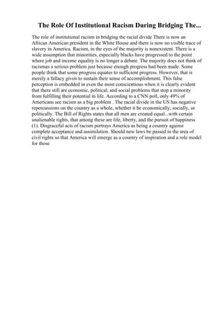 The Role Of Institutional Racism During Bridging The...
The role of institutional racism in bridging the racial divide There is now an
African American president in the White House and there is now no visible trace of
slavery in America. Racism, in the eyes of the majority is nonexistent. There is a
wide assumption that minorities, especially blacks have progressed to the point
where job and income equality is no longer a debate. The majority does not think of
racismas a serious problem just because enough progress had been made. Some
people think that some progress equates to sufficient progress. However, that is
merely a fallacy given to sustain their sense of accomplishment. This false
perception is embedded in even the most conscientious when it is clearly evident
that there still are economic, political, and social problems that stop a minority
from fulfilling their potential in life. According to a CNN poll, only 49% of
Americans see racism as a big problem . The racial divide in the US has negative
repercussions on the country as a whole, whether it be economically, socially, or
politically. The Bill of Rights states that all men are created equal...with certain
unalienable rights, that among these are life, liberty, and the pursuit of happiness
(1). Disgraceful acts of racism portrays America as being a country against
complete acceptance and assimilation. Should new laws be passed in the area of
civil rights so that America will emerge as a country of inspiration and a role model
for those
 