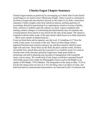 Charles Engen Chapter Summary
Charles Engen initiates us positively by encouraging us to think what if each church
would begin to see itself as God s Missionary People. There is much to commend in
his book as Engen asks the church to become in fact what it is by faith, a marvelous
statement. Further insights come from statistical analysis, probing questions of
eccesiology directed at questioning if we superimpose ourselves in areas of polity,
form, structure or tradition upon the cultures we reach. I agree completely that
making cosmetic changes or restructuring the denomination may not translate into
crossing barriers from church to non church for the sake of the gospel. The church is
compared with the noble works of the para church which forces us to think about how
... Show more content on Helpwriting.net ...
Come out from them and be separate, says the Lord. 2 Corinthians 6:17 Now the
world, in this sense, is an enemy to the soul. There are three things which a
baptized Christian must renounce and give up, and three enemies which he must
fight with and resist. These three are the flesh, the devil, and the world. All three
are terrible foes, and all three must be overcome if we would be saved. It is clear to
me that some of the churches quoted by Engen have made great strides in
technology and skill in planning and execution of management with wonderful
music, yet are astray. We would smile if only Engen would have saturated himself
with Godly quotes from within his bibliographic choices such as De Ridder as he
speaks of (De Ridder, 1975) Matthew. The designation of the sheep in Matt. 15:24 as
lost has the strong sense of crisis in it. For one thing, man is an object of value, and
both God and his commissioned representative are interested in him. Conclusion and
 