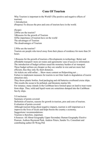 Cons Of Tourism
Why Tourism is important to the World? (The positive and negative effects of
tourism)
1.Introduction
(Purpose) To discuss the pros and cons of tourism have in the world.
(Scope)
2)Who are the tourists?
3)Reasons for the growth of Tourism
4)The importance of tourism have on the world
The advantages of Tourism
The disadvantages of Tourism
2.Who are the tourists?
Tourists are people who travel away from their places of residence for more than 24
hours.
3.Reasons for the growth of tourism o Developments in technology: Better and
affordable transport/ more air routes and agreements/ ease of access to information
The introduction of budget airlines eased the monetary burden of air transport.
These budget airlines are cheaper as they are smaller in size and are more fuel
efficient, thus they only fly short distances.
Air tickets are sold online ... Show more content on Helpwriting.net ...
Failure to implement measures for tourists to not litter leads to degradation of tourist
attraction sites.
They throw plastic bottles, food packaging and old batteries overboard cruise ships.
This results the ocean to be polluted, and threatens marine life.
For instance, many islands in the Caribbean have limited space on land to treat waste
from ships. Thus, solid and liquid waste are sometimes dumped into the Caribbean
Sea by ships.
5.Conclusion:
Summary of points covered:
Definition of tourists, reasons for growth in tourism, pros and cons of tourism.
Evaluation of points covered:
Although tourism bring about negative impacts, tourism is still important as it
improves the lives of locals and helps boosts the country s economy.
Suggestions/ recommendations:
Tourism is therefore, important.
6.Sources: All About Geography Upper Secondary Human Geography Elective
Pearson. Authors Raymond Pask, Andrew Peters, Sandra Yu. Consultant and
contributing author Dr Wong Poh
 