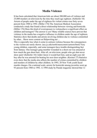 Media Violence
It has been calculated that American kids see about 200,000 acts of violence and
25,000 murders on television by the time they reach age eighteen. (Schleifer 18)
Arrests of people under the age of eighteen for violent crimes rose forty seven
percent from 1988 to 1992. (Miller 174) The American Medical Association
conducted a study that found a direct relationship between viewing and homicide.
(Miller 176) Does this kind of overexposure to violencehave a significant effect on
children and teenagers? The answer is yes! Many reliable sources have proven that
violence in the media has a negative influence in children under the age of eighteen.
Statistics show that deaths and arrests involving children due to violence committed
by other... Show more content on Helpwriting.net ...
This is especially true when it come to cartoon violence because the consequences
to the victims are rarely shown. (acc.jc.edu/north/masscomm/cartoon/html) Very
young children, especially, and some teenagers have trouble distinguishing fact
from fantasy. One teenager gang member wounded in a shoot out was amazed at
how much the gun shoot hurt. After all, on television, people who get shot never
show pain! (Schleifer 18) I didn t know it would hurt him, said an eight year old
boy after he was arrested for beating his next door neighbor. (Kreiner 27) Statistics
even show that the media also affects the number of crimes committed by children
and murders of children by other children. In 1993, 28 New York youth faced
murder charges. On a national scale, arrests for homicide among juveniles went up
93 percent from 1988 to 1992. A 1994 study by Parade magazine showed that 12
 