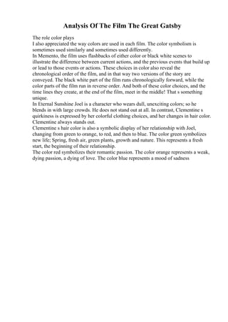 Analysis Of The Film The Great Gatsby
The role color plays
I also appreciated the way colors are used in each film. The color symbolism is
sometimes used similarly and sometimes used differently.
In Memento, the film uses flashbacks of either color or black white scenes to
illustrate the difference between current actions, and the previous events that build up
or lead to those events or actions. These choices in color also reveal the
chronological order of the film, and in that way two versions of the story are
conveyed. The black white part of the film runs chronologically forward, while the
color parts of the film run in reverse order. And both of these color choices, and the
time lines they create, at the end of the film, meet in the middle! That s something
unique.
In Eternal Sunshine Joel is a character who wears dull, unexciting colors; so he
blends in with large crowds. He does not stand out at all. In contrast, Clementine s
quirkiness is expressed by her colorful clothing choices, and her changes in hair color.
Clementine always stands out.
Clementine s hair color is also a symbolic display of her relationship with Joel,
changing from green to orange, to red, and then to blue. The color green symbolizes
new life; Spring, fresh air, green plants, growth and nature. This represents a fresh
start, the beginning of their relationship.
The color red symbolizes their romantic passion. The color orange represents a weak,
dying passion, a dying of love. The color blue represents a mood of sadness
 