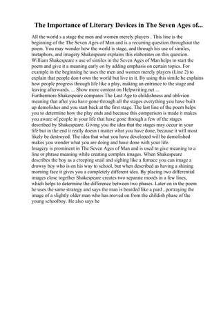 The Importance of Literary Devices in The Seven Ages of...
All the world s a stage the men and women merely players . This line is the
beginning of the The Seven Ages of Man and is a recurring question throughout the
poem. You may wonder how the world is stage, and through his use of similes,
metaphors, and imagery Shakespeare explains this elaborates on this question.
William Shakespeare s use of similes in the Seven Ages of Man helps to start the
poem and give it a meaning early on by adding emphasis on certain topics. For
example in the beginning he uses the men and women merely players (Line 2) to
explain that people don t own the world but live in it. By using this simile he explains
how people progress through life like a play, making an entrance to the stage and
leaving afterwards. ... Show more content on Helpwriting.net ...
Furthermore Shakespeare compares The Last Age to childishness and oblivion
meaning that after you have gone through all the stages everything you have built
up demolishes and you start back at the first stage. The last line of the poem helps
you to determine how the play ends and because this comparison is made it makes
you aware of people in your life that have gone through a few of the stages
described by Shakespeare. Giving you the idea that the stages may occur in your
life but in the end it really doesn t matter what you have done, because it will most
likely be destroyed. The idea that what you have developed will be demolished
makes you wonder what you are doing and have done with your life.
Imagery is prominent in The Seven Ages of Man and is used to give meaning to a
line or phrase meaning while creating complex images. When Shakespeare
describes the boy as a creeping snail and sighing like a furnace you can image a
drowsy boy who is on his way to school, but when described as having a shining
morning face it gives you a completely different idea. By placing two differential
images close together Shakespeare creates two separate moods in a few lines,
which helps to determine the difference between two phases. Later on in the poem
he uses the same strategy and says the man is bearded like a pard , portraying the
image of a slightly older man who has moved on from the childish phase of the
young schoolboy. He also says he
 