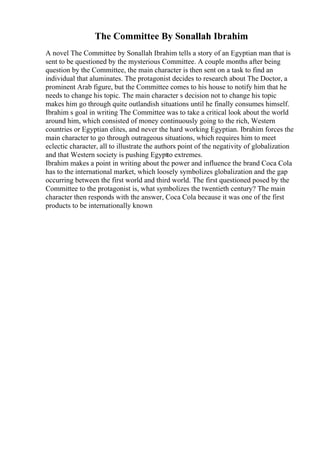 The Committee By Sonallah Ibrahim
A novel The Committee by Sonallah Ibrahim tells a story of an Egyptian man that is
sent to be questioned by the mysterious Committee. A couple months after being
question by the Committee, the main character is then sent on a task to find an
individual that aluminates. The protagonist decides to research about The Doctor, a
prominent Arab figure, but the Committee comes to his house to notify him that he
needs to change his topic. The main character s decision not to change his topic
makes him go through quite outlandish situations until he finally consumes himself.
Ibrahim s goal in writing The Committee was to take a critical look about the world
around him, which consisted of money continuously going to the rich, Western
countries or Egyptian elites, and never the hard working Egyptian. Ibrahim forces the
main character to go through outrageous situations, which requires him to meet
eclectic character, all to illustrate the authors point of the negativity of globalization
and that Western society is pushing Egyptto extremes.
Ibrahim makes a point in writing about the power and influence the brand Coca Cola
has to the international market, which loosely symbolizes globalization and the gap
occurring between the first world and third world. The first questioned posed by the
Committee to the protagonist is, what symbolizes the twentieth century? The main
character then responds with the answer, Coca Cola because it was one of the first
products to be internationally known
 