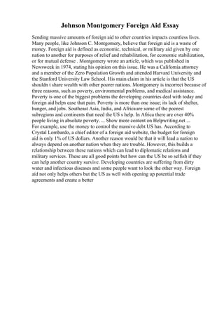 Johnson Montgomery Foreign Aid Essay
Sending massive amounts of foreign aid to other countries impacts countless lives.
Many people, like Johnson C. Montgomery, believe that foreign aid is a waste of
money. Foreign aid is defined as economic, technical, or military aid given by one
nation to another for purposes of relief and rehabilitation, for economic stabilization,
or for mutual defense . Montgomery wrote an article, which was published in
Newsweek in 1974, stating his opinion on this issue. He was a California attorney
and a member of the Zero Population Growth and attended Harvard University and
the Stanford University Law School. His main claim in his article is that the US
shouldn t share wealth with other poorer nations. Montgomery is incorrect because of
three reasons, such as poverty, environmental problems, and medical assistance.
Poverty is one of the biggest problems the developing countries deal with today and
foreign aid helps ease that pain. Poverty is more than one issue; its lack of shelter,
hunger, and jobs. Southeast Asia, India, and Africaare some of the poorest
subregions and continents that need the US s help. In Africa there are over 40%
people living in absolute poverty. ... Show more content on Helpwriting.net ...
For example, use the money to control the massive debt US has. According to
Crystal Lombardo, a chief editor of a foreign aid website, the budget for foreign
aid is only 1% of US dollars. Another reason would be that it will lead a nation to
always depend on another nation when they are trouble. However, this builds a
relationship between these nations which can lead to diplomatic relations and
military services. These are all good points but how can the US be so selfish if they
can help another country survive. Developing countries are suffering from dirty
water and infectious diseases and some people want to look the other way. Foreign
aid not only helps others but the US as well with opening up potential trade
agreements and create a better
 
