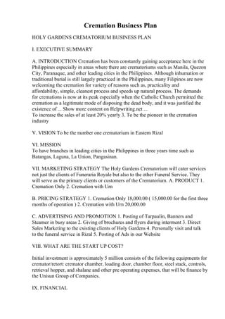 Cremation Business Plan
HOLY GARDENS CREMATORIUM BUSINESS PLAN
I. EXECUTIVE SUMMARY
A. INTRODUCTION Cremation has been constantly gaining acceptance here in the
Philippines especially in areas where there are crematoriums such as Manila, Quezon
City, Paranaque, and other leading cities in the Philippines. Although inhumation or
traditional burial is still largely practiced in the Philippines, many Filipinos are now
welcoming the cremation for variety of reasons such as, practicality and
affordability, simple, cleanest process and speeds up natural process. The demands
for cremations is now at its peak especially when the Catholic Church permitted the
cremation as a legitimate mode of disposing the dead body, and it was justified the
existence of ... Show more content on Helpwriting.net ...
To increase the sales of at least 20% yearly 3. To be the pioneer in the cremation
industry
V. VISION To be the number one crematorium in Eastern Rizal
VI. MISSION
To have branches in leading cities in the Philippines in three years time such as
Batangas, Laguna, La Union, Pangasinan.
VII. MARKETING STRATEGY The Holy Gardens Crematorium will cater services
not just the clients of Funeraria Royale but also to the other Funeral Service. They
will serve as the primary clients or customers of the Crematorium. A. PRODUCT 1.
Cremation Only 2. Cremation with Urn
B. PRICING STRATEGY 1. Cremation Only 18,000.00 ( 15,000.00 for the first three
months of operation ) 2. Cremation with Urn 20,000.00
C. ADVERTISING AND PROMOTION 1. Posting of Tarpaulin, Banners and
Steamer in busy areas 2. Giving of brochures and flyers during interment 3. Direct
Sales Marketing to the existing clients of Holy Gardens 4. Personally visit and talk
to the funeral service in Rizal 5. Posting of Ads in our Website
VIII. WHAT ARE THE START UP COST?
Initial investment is approximately 5 million consists of the following equipments for
cremator/retort: cremator chamber, loading door, chamber floor, steel stack, controls,
retrieval hopper, and shalane and other pre operating expenses, that will be finance by
the Unisun Group of Companies.
IX. FINANCIAL
 
