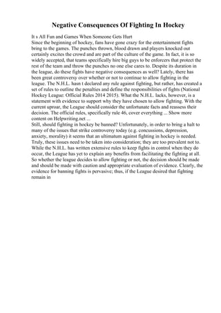 Negative Consequences Of Fighting In Hockey
It s All Fun and Games When Someone Gets Hurt
Since the beginning of hockey, fans have gone crazy for the entertainment fights
bring to the games. The punches thrown, blood drawn and players knocked out
certainly excites the crowd and are part of the culture of the game. In fact, it is so
widely accepted, that teams specifically hire big guys to be enforcers that protect the
rest of the team and throw the punches no one else cares to. Despite its duration in
the league, do these fights have negative consequences as well? Lately, there has
been great controversy over whether or not to continue to allow fighting in the
league. The N.H.L. hasn t declared any rule against fighting, but rather, has created a
set of rules to outline the penalties and define the responsibilities of fights (National
Hockey League: Official Rules 2014 2015). What the N.H.L. lacks, however, is a
statement with evidence to support why they have chosen to allow fighting. With the
current uproar, the League should consider the unfortunate facts and reassess their
decision. The official rules, specifically rule 46, cover everything ... Show more
content on Helpwriting.net ...
Still, should fighting in hockey be banned? Unfortunately, in order to bring a halt to
many of the issues that strike controversy today (e.g. concussions, depression,
anxiety, morality) it seems that an ultimatum against fighting in hockey is needed.
Truly, these issues need to be taken into consideration; they are too prevalent not to.
While the N.H.L. has written extensive rules to keep fights in control when they do
occur, the League has yet to explain any benefits from facilitating the fighting at all.
So whether the league decides to allow fighting or not, the decision should be made
and should be made with caution and appropriate evaluation of evidence. Clearly, the
evidence for banning fights is pervasive; thus, if the League desired that fighting
remain in
 