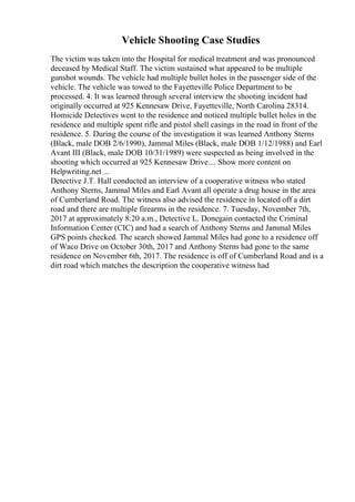 Vehicle Shooting Case Studies
The victim was taken into the Hospital for medical treatment and was pronounced
deceased by Medical Staff. The victim sustained what appeared to be multiple
gunshot wounds. The vehicle had multiple bullet holes in the passenger side of the
vehicle. The vehicle was towed to the Fayetteville Police Department to be
processed. 4. It was learned through several interview the shooting incident had
originally occurred at 925 Kennesaw Drive, Fayetteville, North Carolina 28314.
Homicide Detectives went to the residence and noticed multiple bullet holes in the
residence and multiple spent rifle and pistol shell casings in the road in front of the
residence. 5. During the course of the investigation it was learned Anthony Sterns
(Black, male DOB 2/6/1990), Jammal Miles (Black, male DOB 1/12/1988) and Earl
Avant III (Black, male DOB 10/31/1989) were suspected as being involved in the
shooting which occurred at 925 Kennesaw Drive.... Show more content on
Helpwriting.net ...
Detective J.T. Hall conducted an interview of a cooperative witness who stated
Anthony Sterns, Jammal Miles and Earl Avant all operate a drug house in the area
of Cumberland Road. The witness also advised the residence in located off a dirt
road and there are multiple firearms in the residence. 7. Tuesday, November 7th,
2017 at approximately 8:20 a.m., Detective L. Donegain contacted the Criminal
Information Center (CIC) and had a search of Anthony Sterns and Jammal Miles
GPS points checked. The search showed Jammal Miles had gone to a residence off
of Waco Drive on October 30th, 2017 and Anthony Sterns had gone to the same
residence on November 6th, 2017. The residence is off of Cumberland Road and is a
dirt road which matches the description the cooperative witness had
 