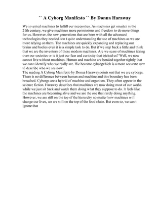 `` A Cyborg Manifesto `` By Donna Haraway
We invented machines to fulfill our necessities. As machines get smarter in the
21th century, we give machines more permissions and freedom to do more things
for us. However, the new generations that are born with all the advanced
technologies they needed don t quite understanding the use of machines as we are
more relying on them. The machines are quickly expanding and replacing our
brains and bodies even it is a simple task to do. But if we step back a little and think
that we are the inventors of these modern machines. Are we scare of machines taking
over our societies or is it just our fear and curiosity that tricked us? Well, we now
cannot live without machines. Human and machine are bonded together tightly that
we can t identify who we really are. We become cyborgwhich is a more accurate term
to describe who we are now.
The reading A Cyborg Manifesto by Donna Harawaypoints out that we are cyborgs.
There is no difference between human and machine and this boundary has been
breached. Cyborgs are a hybrid of machine and organism. They often appear in the
science fiction. Haraway describes that machines are now doing most of our works
while we just sit back and watch them doing what they suppose to do. It feels like
the machines are becoming alive and we are the one that rarely doing anything.
However, we are still on the top of the hierarchy no matter how machines will
change our lives, we are still on the top of the food chain. But even so, we can t
ignore that
 
