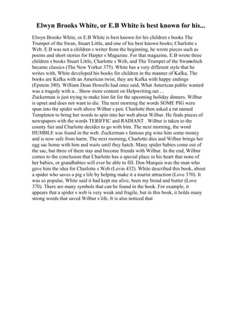 Elwyn Brooks White, or E.B White is best known for his...
Elwyn Brooks White, or E.B White is best known for his children s books The
Trumpet of the Swan, Stuart Little, and one of his best known books; Charlotte s
Web. E.B was not a children s writer from the beginning, he wrote pieces such as
poems and short stories for Harper s Magazine. For that magazine, E.B wrote three
children s books Stuart Little, Charlotte s Web, and The Trumpet of the Swanwhich
became classics (The New Yorker 375). White has a very different style that he
writes with, White developed his books for children in the manner of Kafka, The
books are Kafka with an American twist, they are Kafka with happy endings
(Epstein 380). William Dean Howells had once said, What American public wanted
was a tragedy with a... Show more content on Helpwriting.net ...
Zuckerman is just trying to make him fat for the upcoming holiday dinners. Wilbur
is upset and does not want to die. The next morning the words SOME PIG were
spun into the spider web above Wilbur s pen. Charlotte then asked a rat named
Templeton to bring her words to spin into her web about Wilbur. He finds pieces of
newspapers with the words TERIFFIC and RADIANT . Wilbur is taken to the
county fair and Charlotte decides to go with him. The next morning, the word
HUMBLE was found in the web. Zuckerman s famous pig wins him some money
and is now safe from harm. The next morning, Charlotte dies and Wilbur brings her
egg sac home with him and waits until they hatch. Many spider babies come out of
the sac, but three of them stay and become friends with Wilbur. In the end, Wilbur
comes to the conclusion that Charlotte has a special place in his heart that none of
her babies, or grandbabies will ever be able to fill. Don Marquis was the man who
gave him the idea for Charlotte s Web (Levin 432). White described this book, about
a spider who saves a pig s life by helping make it a tourist attraction (Love 370). It
was so popular, White said it had kept me alive, been my bread and butter (Love
370). There are many symbols that can be found in the book. For example, it
appears that a spider s web is very weak and fragile, but in this book, it holds many
strong words that saved Wilbur s life. It is also noticed that
 