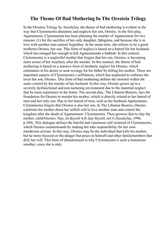 The Theme Of Bad Mothering In The Oresteia Trilogy
In the Oresteia Trilogy by Aeschylus, the theme of bad mothering is evident in the
way that Clytemnestra abandons and neglects her son, Orestes. In the first play,
Agamemnon, Clytemnestra has been planning the murder of Agamemnon for two
reasons: (1) for the sacrifice of her only daughter, Iphigenia, and because she is in
love with another man named Aegisthus. In the mean time, she refuses to be a good
motherto Orestes, her son. This form of neglect is based on a hatred for her husband,
which has enraged her enough to kill Agamemnonin a bathtub. In this context,
Clytemnestra is a neglectful mother that forgets that her son, Orestes, is becoming
more aware of her treachery after the murder. In this manner, the theme of bad
mothering is based on a massive form of motherly neglect for Orestes, which
culminates in his desire to seek revenge for his father by killing his mother. These are
important aspects of Clytemnestra s selfishness, which has neglected to embrace the
lover her son, Orestes. This form of bad mothering defines the monster within tht
seeks control by the murder of her husband. In this way, Orestes grows up in a
severely dysfunctional and non nurturing environment due to the maternal neglect
that he must experience in the home. The second play, The Libation Bearers, lays the
foundation for Orestes to murder his mother, which is directly related to her hatred of
men and her only son. Due to her hatred of men, such as her husband Agamemnon,
Clytemnestra forgets that Orestes is also her son. In The Libation Bearers, Orestes
confronts his mother about her selfish will to love another man and control the
kingdom after the death of Agamemnon: Clytemnestra: Thou growest fain to slay thy
mother, child/Orestes: Nay, tis thyself wilt slay thyself, not I (Aeschylus, 1996,
p.104). This dialogue defines the hateful and venomous self centered of Clytemnestra,
which Orestes countermands by making her take responsibility for her own
murderous actions. In this way, Orestes may be the individual that kills his mother,
but he more focused on the danger that poses to himself and other familymembers that
defy her will. This form of abandonment is why Clytemnestra is such a monstrous
smother, since she is only
 