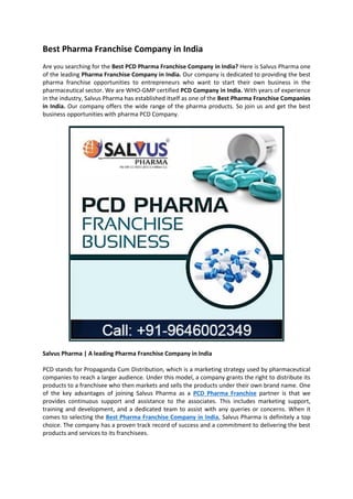 Best Pharma Franchise Company in India
Are you searching for the Best PCD Pharma Franchise Company in India? Here is Salvus Pharma one
of the leading Pharma Franchise Company in India. Our company is dedicated to providing the best
pharma franchise opportunities to entrepreneurs who want to start their own business in the
pharmaceutical sector. We are WHO-GMP certified PCD Company in India. With years of experience
in the industry, Salvus Pharma has established itself as one of the Best Pharma Franchise Companies
in India. Our company offers the wide range of the pharma products. So join us and get the best
business opportunities with pharma PCD Company.
Salvus Pharma | A leading Pharma Franchise Company in India
PCD stands for Propaganda Cum Distribution, which is a marketing strategy used by pharmaceutical
companies to reach a larger audience. Under this model, a company grants the right to distribute its
products to a franchisee who then markets and sells the products under their own brand name. One
of the key advantages of joining Salvus Pharma as a PCD Pharma Franchise partner is that we
provides continuous support and assistance to the associates. This includes marketing support,
training and development, and a dedicated team to assist with any queries or concerns. When it
comes to selecting the Best Pharma Franchise Company in India, Salvus Pharma is definitely a top
choice. The company has a proven track record of success and a commitment to delivering the best
products and services to its franchisees.
 