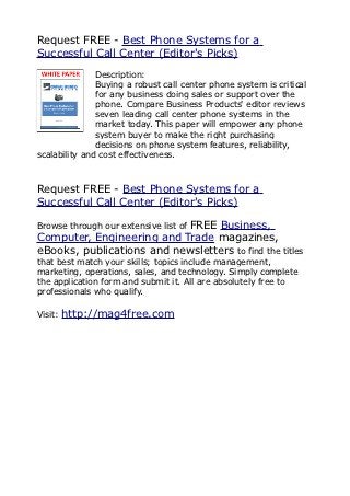 Request FREE - Best Phone Systems for a
Successful Call Center (Editor's Picks)
               Description:
               Buying a robust call center phone system is critical
               for any business doing sales or support over the
               phone. Compare Business Products' editor reviews
               seven leading call center phone systems in the
               market today. This paper will empower any phone
               system buyer to make the right purchasing
               decisions on phone system features, reliability,
scalability and cost effectiveness.



Request FREE - Best Phone Systems for a
Successful Call Center (Editor's Picks)

                           FREE Business,
Browse through our extensive list of
Computer, Engineering and Trade magazines,
eBooks, publications and newsletters to find the titles
that best match your skills; topics include management,
marketing, operations, sales, and technology. Simply complete
the application form and submit it. All are absolutely free to
professionals who qualify.

Visit:   http://mag4free.com
 